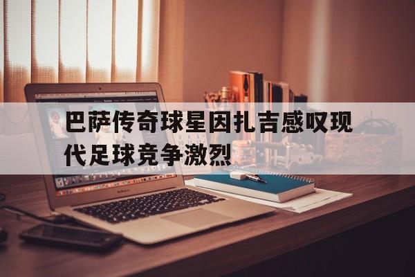 随机巴萨传奇球星因扎吉感叹现代足球竞争激烈的简单介绍