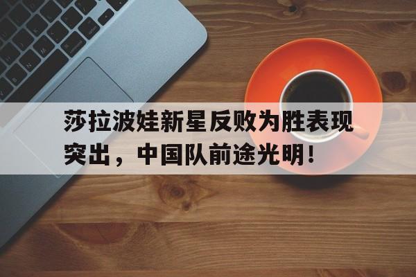 随机莎拉波娃新星反败为胜表现突出，中国队前途光明！的简单介绍